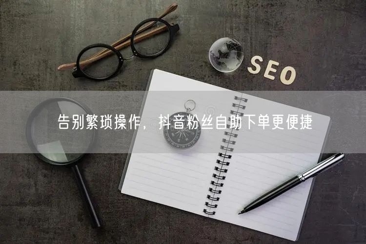 告别繁琐操作，抖音粉丝自助下单更便捷