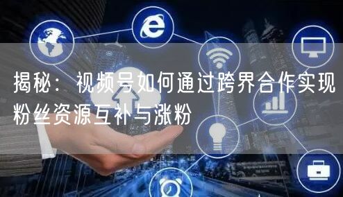 揭秘：视频号如何通过跨界合作实现粉丝资源互补与涨粉