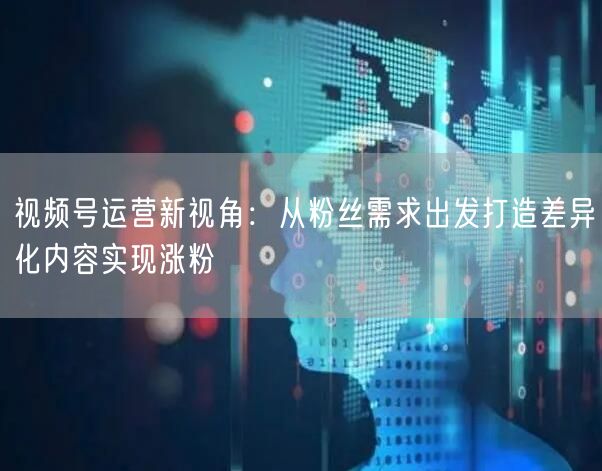 视频号运营新视角：从粉丝需求出发打造差异化内容实现涨粉