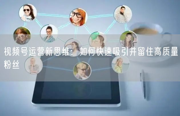 视频号运营新思维：如何快速吸引并留住高质量粉丝