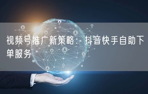视频号推广新策略：抖音快手自助下单服务