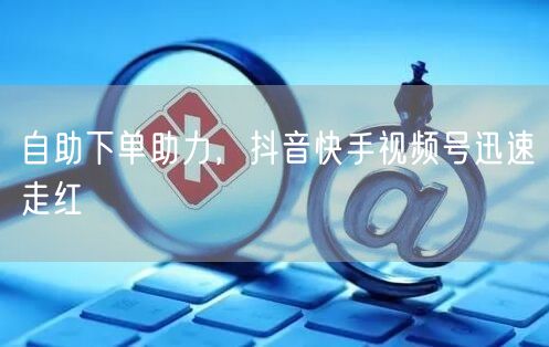 自助下单助力，抖音快手视频号迅速走红