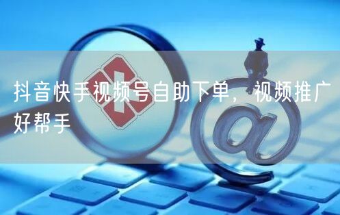 抖音快手视频号自助下单，视频推广好帮手