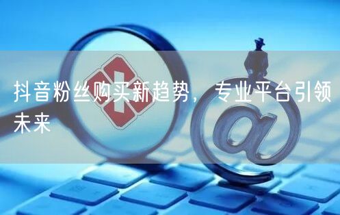 抖音粉丝购买新趋势，专业平台引领未来